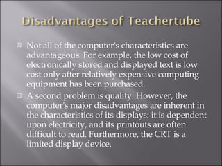 Not all of the computer's characteristics are advantageous. For example, the low cost of electronically stored and displayed text is low cost only after relatively expensive computing equipment has been purchased.  A second problem is quality. However, the computer's major disadvantages are inherent in the characteristics of its displays: it is dependent upon electricity, and its printouts are often difficult to read. Furthermore, the CRT is a limited display device.  