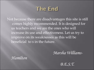 Not because there are disadvantages this site is still  comes highly recommended. It is designed for us teachers and we are the ones who will increase its use and effectiveness. Let us try to improve on its weaknesses as this will be beneficial  to s in the future. Marsha Williams-Hamilton B.E.S.T. 