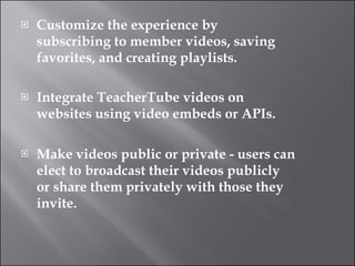 Customize the experience by subscribing to member videos, saving favorites, and creating playlists. Integrate TeacherTube videos on websites using video embeds or APIs.  Make videos public or private - users can elect to broadcast their videos publicly or share them privately with those they invite.  