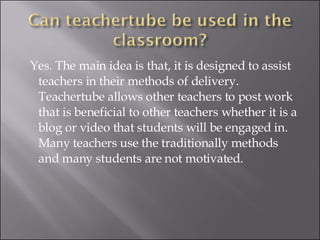 Yes. The main idea is that, it is designed to assist teachers in their methods of delivery. Teachertube allows other teachers to post work that is beneficial to other teachers whether it is a blog or video that students will be engaged in. Many teachers use the traditionally methods and many students are not motivated. 