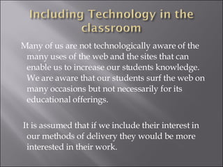 Many of us are not technologically aware of the many uses of the web and the sites that can enable us to increase our students knowledge. We are aware that our students surf the web on many occasions but not necessarily for its educational offerings. It is assumed that if we include their interest in our methods of delivery they would be more interested in their work. 