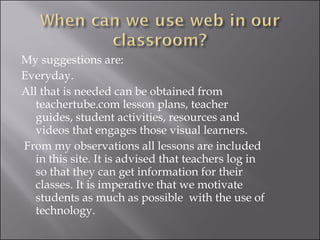 My suggestions are: Everyday. All that is needed can be obtained from teachertube.com lesson plans, teacher guides, student activities, resources and videos that engages those visual learners. From my observations all lessons are included in this site. It is advised that teachers log in so that they can get information for their classes. It is imperative that we motivate students as much as possible  with the use of technology. 
