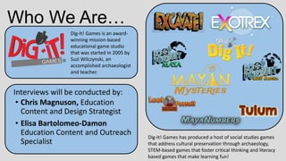 Who We Are…
Dig-It! Games is an award-
winning mission-based
educational game studio
that was started in 2005 by
Suzi Wilczynski, an
accomplished archaeologist
and teacher.
Dig-It! Games has produced a host of social studies games
that address cultural preservation through archaeology,
STEM-based games that foster critical thinking and literacy
based games that make learning fun!
Interviews will be conducted by:
• Chris Magnuson, Education
Content and Design Strategist
• Elisa Bartolomeo-Damon
Education Content and Outreach
Specialist
 