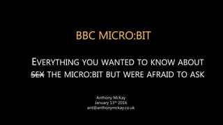 BBC MICRO:BIT
EVERYTHING YOU WANTED TO KNOW ABOUT
SEX THE MICRO:BIT BUT WERE AFRAID TO ASK
Anthony McKay
January 13th 2016
ant@anthonymckay.co.uk
 
