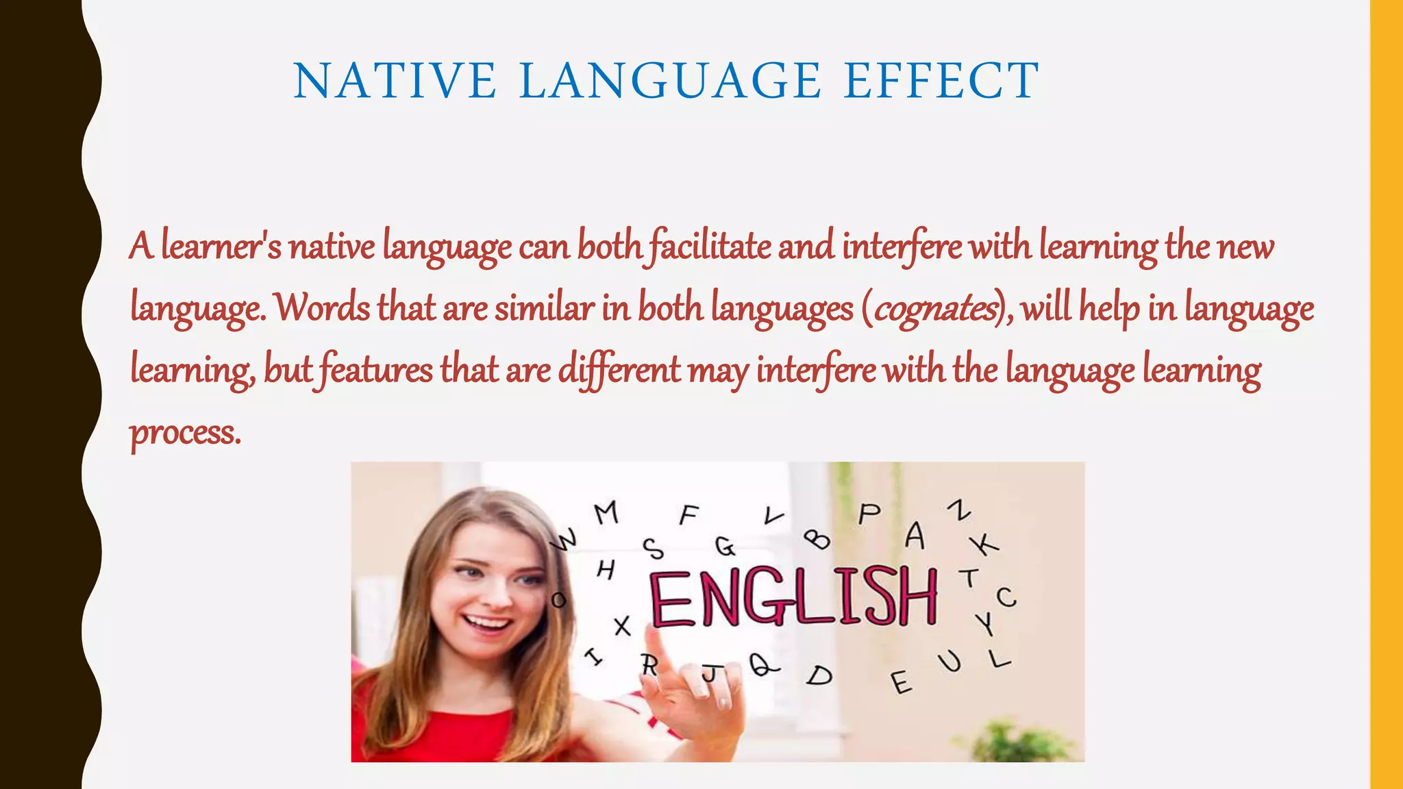 NATIVE LANGUAGE EFFECT
A learner's native language can bothfacilitateand interfere withlearning the new
language. Words that are similar in bothlanguages (cognates), will help in language
learning, but features that are different may interfere withthe language learning
process.
 