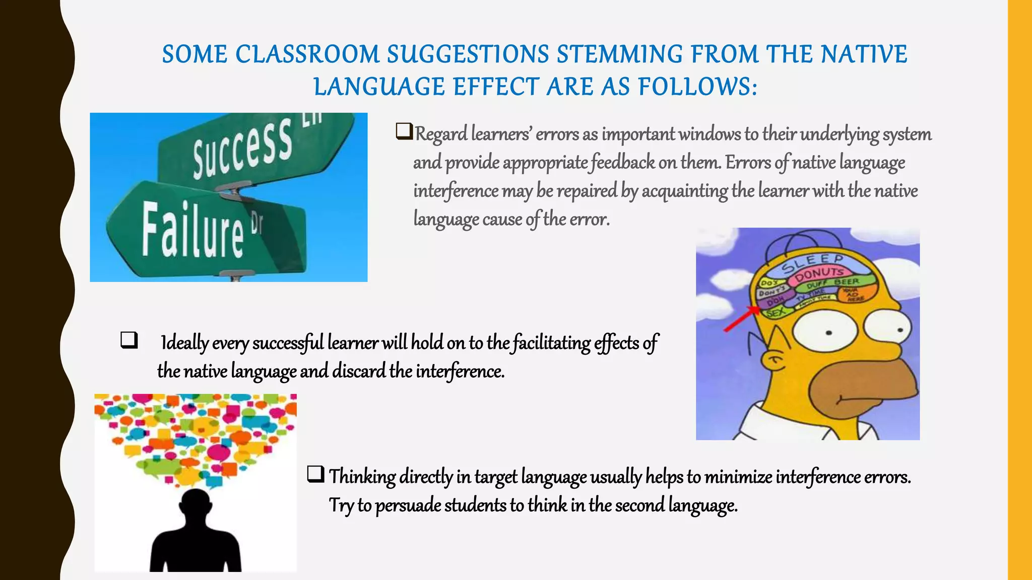 SOME CLASSROOM SUGGESTIONS STEMMING FROM THE NATIVE
LANGUAGE EFFECT ARE AS FOLLOWS:
Regardlearners’ errorsas important windowsto theirunderlyingsystem
and provide appropriatefeedbackon them. Errorsof nativelanguage
interferencemay be repairedby acquaintingthe learner withthe native
languagecause of the error.
 Ideallyevery successful learner willholdon to the facilitating effects of
the native languageand discardthe interference.
Thinkingdirectlyin target language usuallyhelpsto minimizeinterference errors.
Try to persuade studentsto thinkinthe secondlanguage.
 