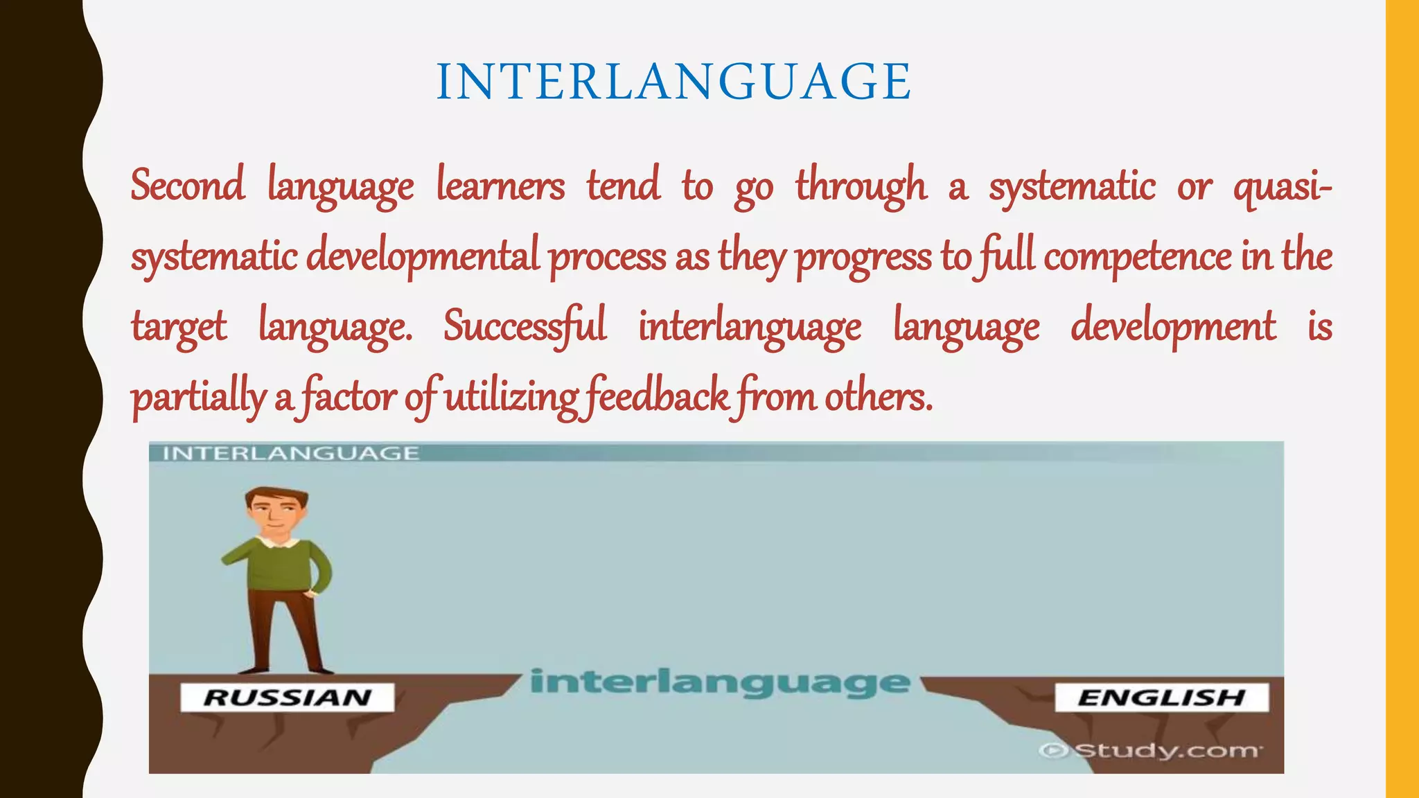 INTERLANGUAGE
Second language learners tend to go through a systematic or quasi-
systematic developmental process as they progress to full competence in the
target language. Successful interlanguage language development is
partially a factor of utilizing feedback fromothers.
 
