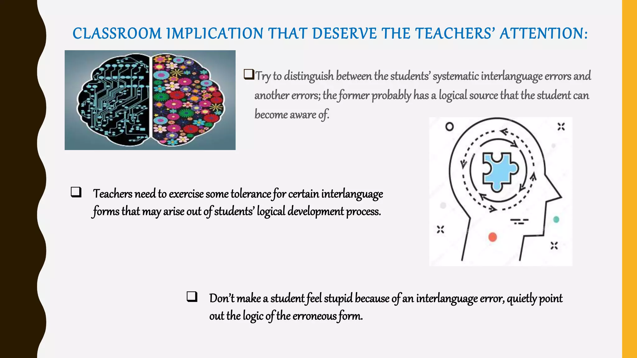 CLASSROOM IMPLICATION THAT DESERVE THE TEACHERS’ ATTENTION:
Try to distinguishbetweenthe students’ systematicinterlanguageerrors and
another errors;the former probablyhas a logicalsourcethat the student can
become awareof.
 Teachers needto exercisesome tolerancefor certaininterlanguage
formsthatmay arise out of students’ logical development process.
 Don’tmakea student feel stupidbecause of an interlanguage error,quietlypoint
out the logicof the erroneousform.
 