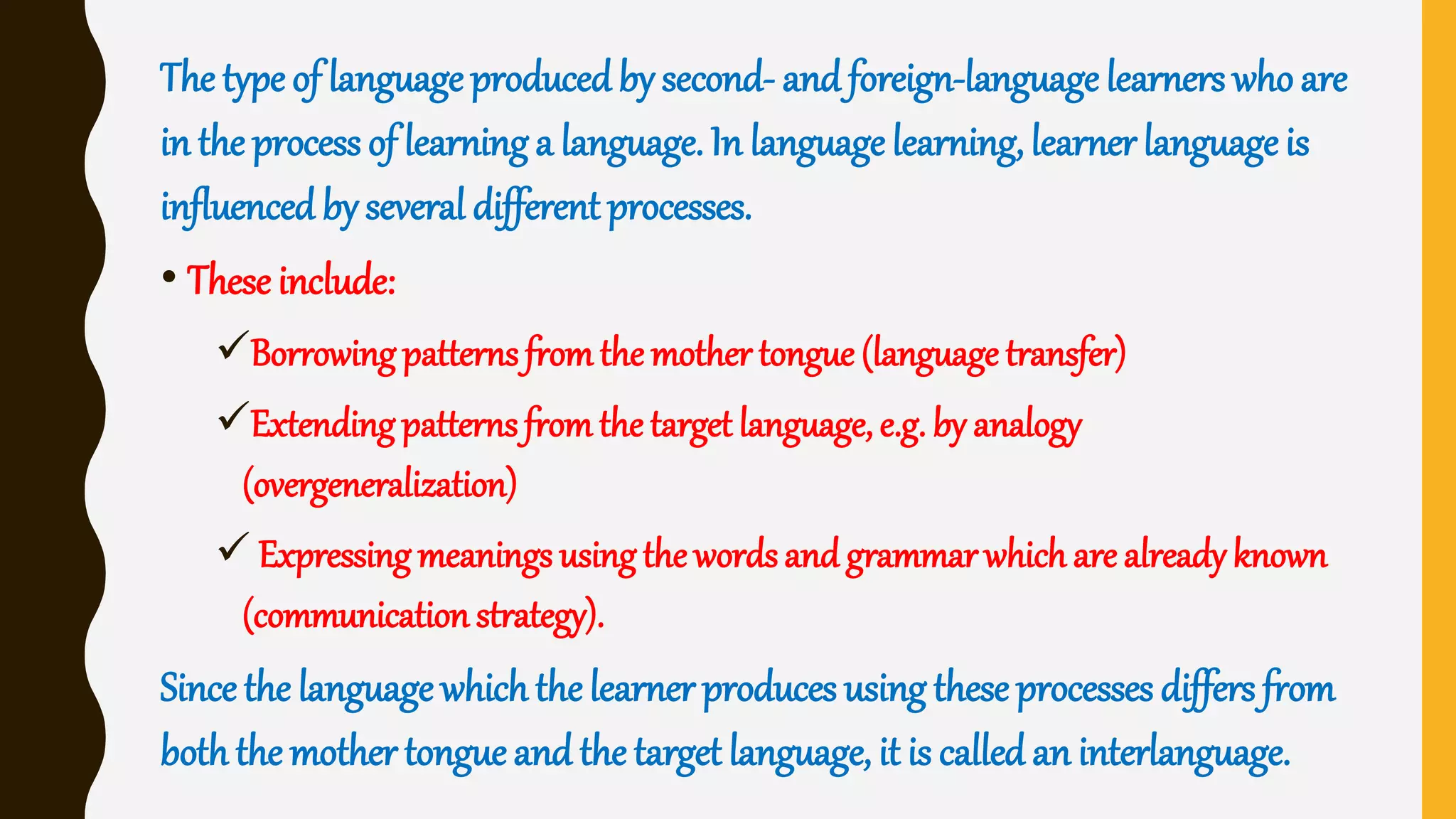 The type of language produced by second- and foreign-language learners who are
in the process of learning a language. In language learning, learner language is
influenced by several different processes.
• These include:
Borrowingpatternsfromthe mother tongue (language transfer)
Extendingpatterns fromthe target language, e.g. by analogy
(overgeneralization)
 Expressing meanings usingthe wordsand grammarwhich are already known
(communication strategy).
Since the language which the learner produces using these processes differs from
both the mother tongue and the target language, it is called an interlanguage.
 