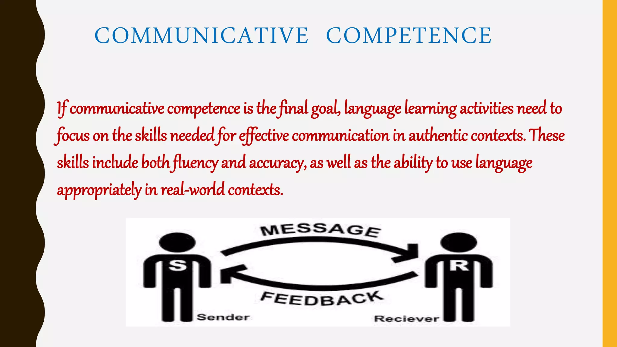 COMMUNICATIVE COMPETENCE
If communicative competence is the final goal, language learning activities need to
focus on the skills neededfor effective communication in authentic contexts. These
skills include bothfluency and accuracy, as well as the ability to use language
appropriatelyin real-world contexts.
 