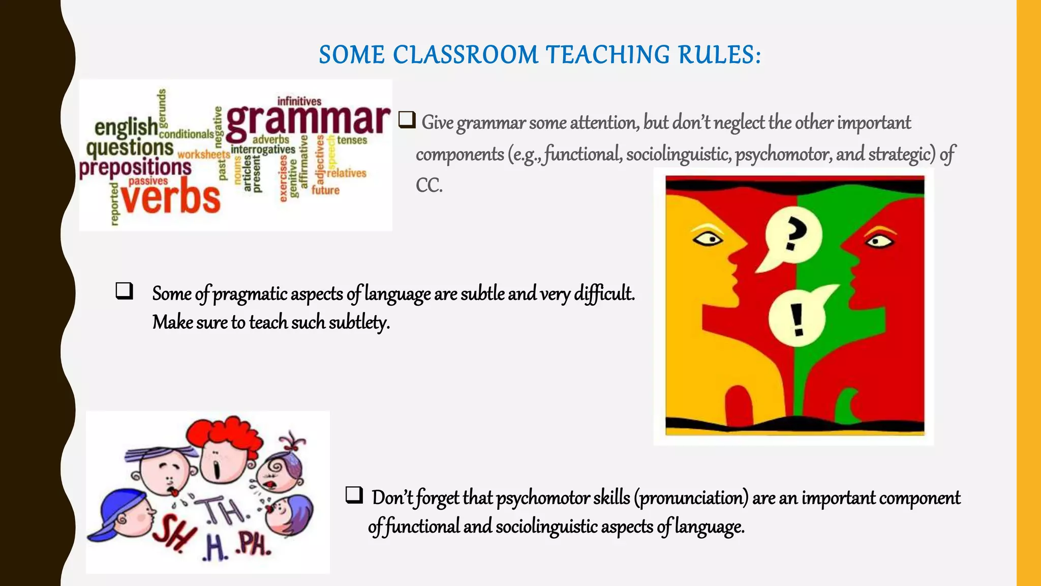 SOME CLASSROOM TEACHING RULES:
 Givegrammarsome attention,but don’tneglect theotherimportant
components(e.g., functional,sociolinguistic,psychomotor,and strategic) of
CC.
 Some of pragmaticaspects of language are subtleand very difficult.
Makesureto teach suchsubtlety.
 Don’tforget thatpsychomotorskills (pronunciation) are an important component
of functional and sociolinguistic aspects of language.
 