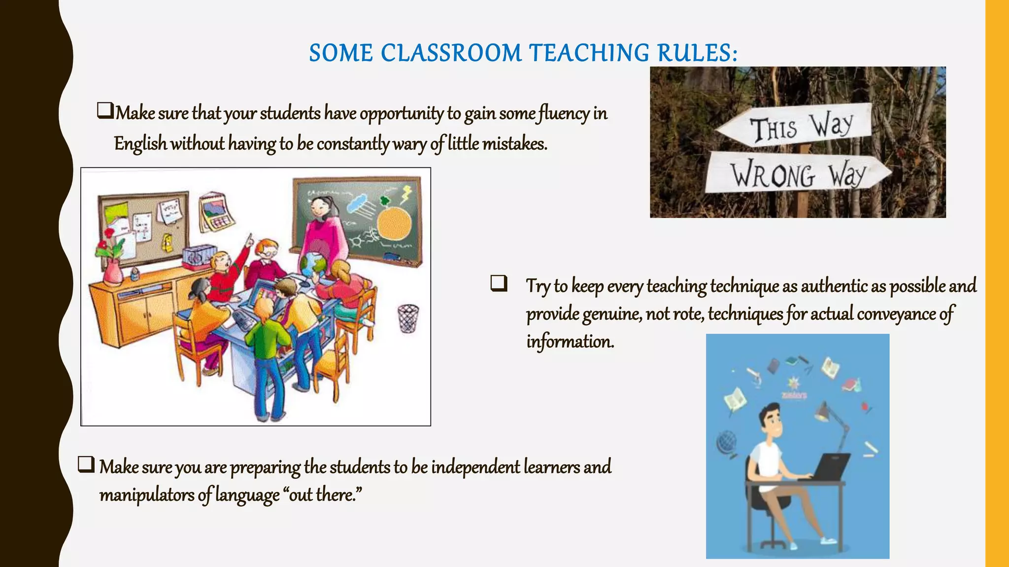 SOME CLASSROOM TEACHING RULES:
Makesurethatyour studentshave opportunity to gainsomefluencyin
Englishwithout having to be constantlywary of little mistakes.
 Try to keepeveryteachingtechniqueas authenticas possibleand
provide genuine, not rote, techniques foractualconveyanceof
information.
Makesureyouare preparing the studentsto be independent learners and
manipulatorsof language“out there.”
 