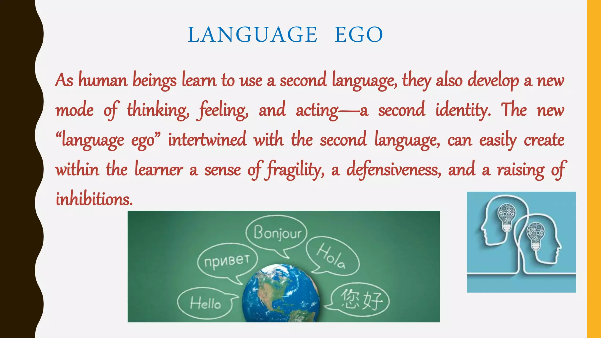 LANGUAGE EGO
As human beings learn to use a second language, they also develop a new
mode of thinking, feeling, and acting—a second identity. The new
“language ego” intertwined with the second language, can easily create
within the learner a sense of fragility, a defensiveness, and a raising of
inhibitions.
 