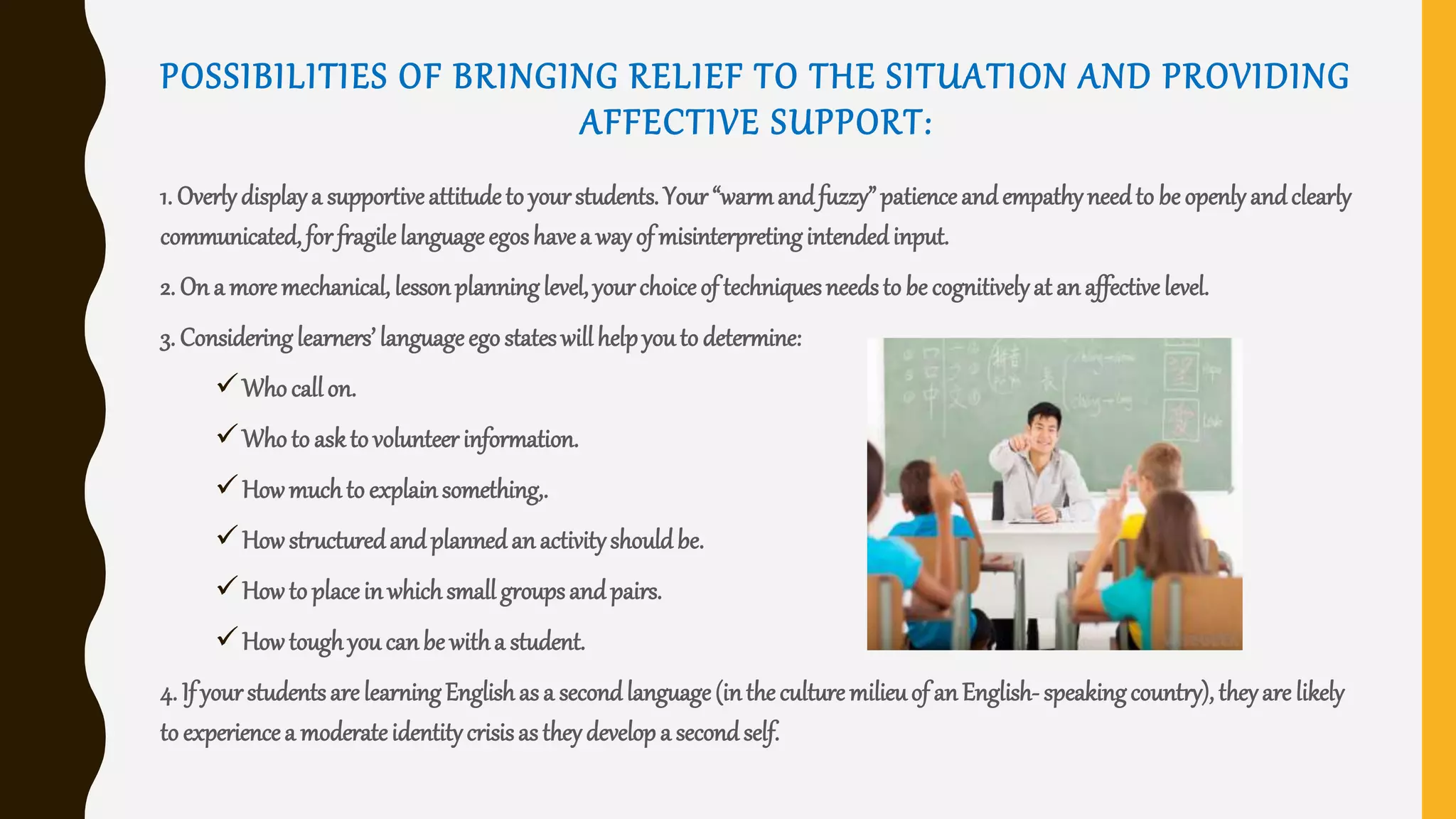 POSSIBILITIES OF BRINGING RELIEF TO THE SITUATION AND PROVIDING
AFFECTIVE SUPPORT:
1. Overlydisplaya supportiveattitudeto yourstudents. Your“warmandfuzzy”patienceandempathyneedto beopenlyandclearly
communicated,forfragilelanguageegoshavea wayof misinterpretingintendedinput.
2. On a moremechanical, lessonplanninglevel,yourchoiceof techniquesneedsto be cognitivelyat anaffectivelevel.
3. Consideringlearners’languageegostateswillhelpyouto determine:
Whocallon.
Whoto askto volunteerinformation.
Howmuchto explainsomething,.
Howstructuredandplannedanactivityshouldbe.
Howto placeinwhichsmallgroupsandpairs.
Howtoughyou canbe witha student.
4. If yourstudentsarelearningEnglishasa secondlanguage(intheculturemilieuof anEnglish-speakingcountry), theyare likely
to experiencea moderateidentitycrisisastheydevelopa secondself.
 