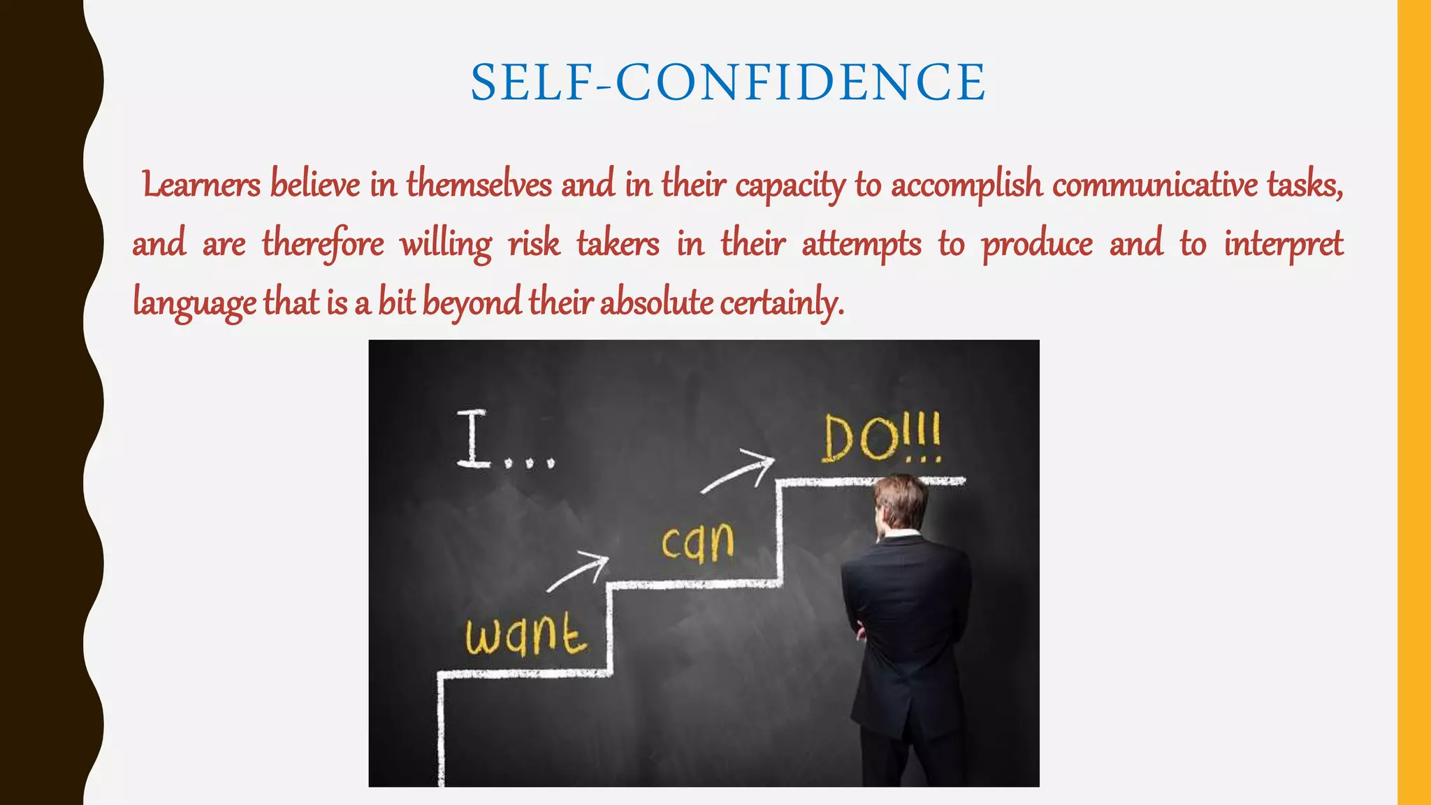 SELF-CONFIDENCE
Learners believe in themselves and in their capacity to accomplish communicative tasks,
and are therefore willing risk takers in their attempts to produce and to interpret
language that is a bit beyond their absolutecertainly.
 