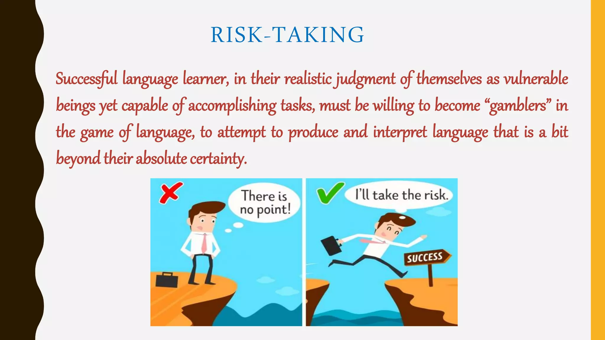 RISK-TAKING
Successful language learner, in their realistic judgment of themselves as vulnerable
beings yet capable of accomplishing tasks, must be willing to become “gamblers” in
the game of language, to attempt to produce and interpret language that is a bit
beyond their absolute certainty.
 