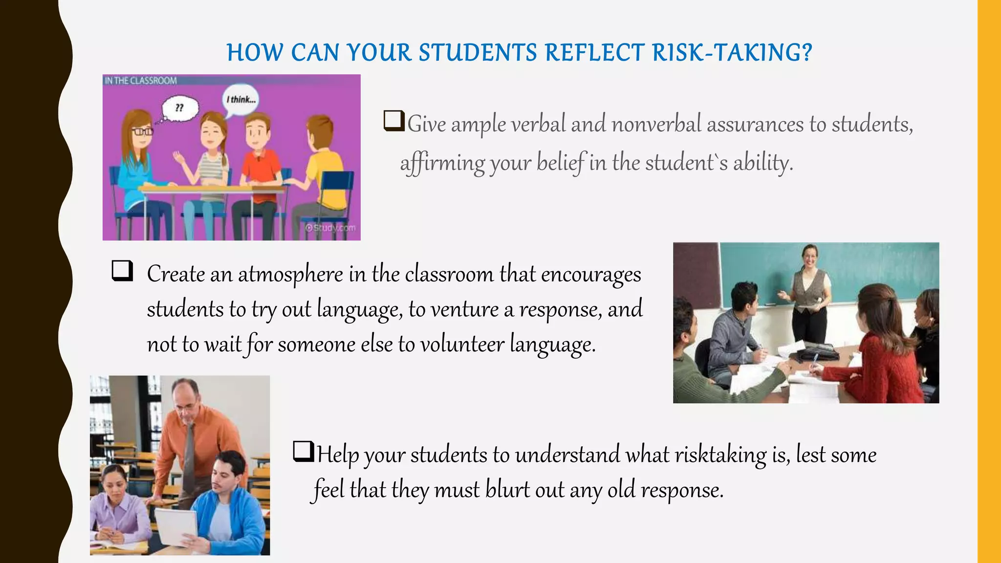 HOW CAN YOUR STUDENTS REFLECT RISK-TAKING?
Give ample verbal and nonverbal assurances to students,
affirming your belief in the student`s ability.
 Create an atmosphere in the classroom that encourages
students to try out language, to venture a response, and
not to wait for someone else to volunteer language.
Help your students to understand what risktaking is, lest some
feel that they must blurt out any old response.
 