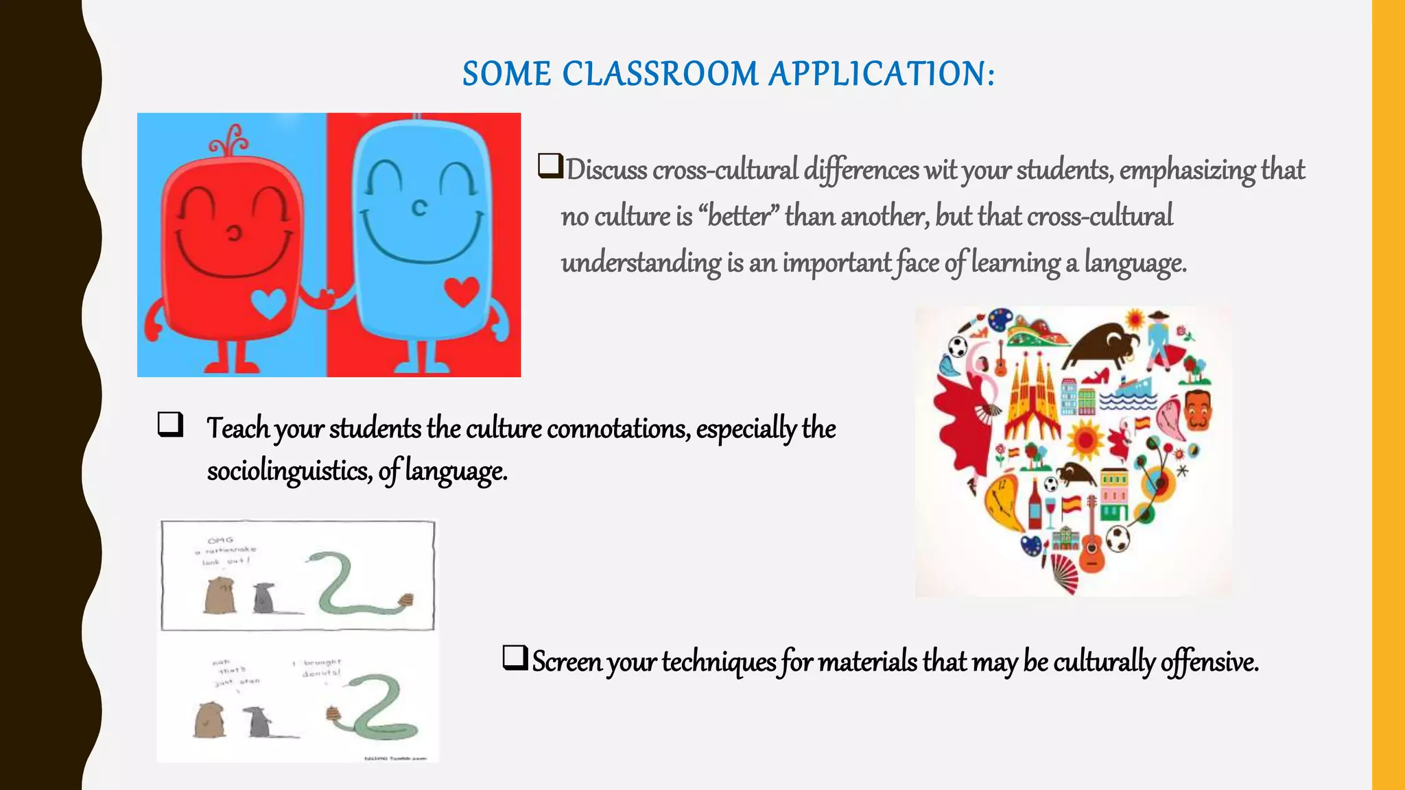 SOME CLASSROOM APPLICATION:
Discuss cross-cultural differences wit your students, emphasizingthat
no culture is “better” than another, but that cross-cultural
understanding is an important face of learninga language.
 Teachyour students the culture connotations, especiallythe
sociolinguistics, of language.
Screen yourtechniques for materials that may be culturallyoffensive.
 