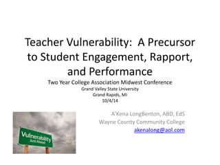 Teacher Vulnerability: A Precursor 
to Student Engagement, Rapport, 
and Performance 
Two Year College Association Midwest Conference 
Grand Valley State University 
Grand Rapids, MI 
10/4/14 
A’Kena LongBenton, ABD, EdS 
Wayne County Community College 
akenalong@aol.com 
 