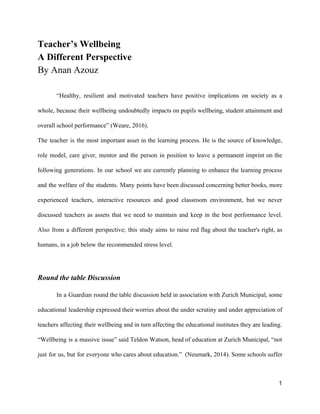 Teacher’s Wellbeing
A Different Perspective
By Anan Azouz
“Healthy, resilient and motivated teachers have positive implications on society as a
whole, because their wellbeing undoubtedly impacts on pupils wellbeing, student attainment and
overall school performance” (Weare, 2016).
The teacher is the most important asset in the learning process. He is the source of knowledge,
role model, care giver, mentor and the person in position to leave a permanent imprint on the
following generations. In our school we are currently planning to enhance the learning process
and the welfare of the students. Many points have been discussed concerning better books, more
experienced teachers, interactive resources and good classroom environment, but we never
discussed teachers as assets that we need to maintain and keep in the best performance level.
Also from a different perspective; this study aims to raise red flag about the teacher's right, as
humans, in a job below the recommended stress level.
Round the table Discussion
In a Guardian round the table discussion held in association with Zurich Municipal, some
educational leadership expressed their worries about the under scrutiny and under appreciation of
teachers affecting their wellbeing and in turn affecting the educational institutes they are leading.
“Wellbeing is a massive issue” said Teldon Watson, head of education at Zurich Municipal, “not
just for us, but for everyone who cares about education.” (Neumark, 2014). Some schools suffer
1
 