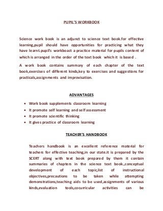 PUPIL’S WORKBOOK 
Science work book is an adjunct to science text book.for effective 
learning,pupil should have opportunities for practicing what they 
have learnt.pupil’s workboact a practice material for pupils content of 
which is arranged in the order of the text book which it is based . 
A work book contains summary of each chapter of the text 
book,exercises of different kinds,key to exercises and suggestions for 
practicals,assignments and improvisation. 
ADVANTAGES 
 Work book supplements classroom learning 
 It promote self learning and self assessment 
 It promote scientific thinking 
 It gives practice of classroom learning 
TEACHER’S HANDBOOK 
Teachers handbook is an excellent reference material for 
teachers for effective teaching,in our state.it is prepared by the 
SCERT along with text book prepared by them it contain 
summaries of chapters in the science text book.,conceptual 
development of each topic,list of instructional 
objectives,precautions to be taken while attempting 
demonstrations,teaching aids to be used,assignments of various 
kinds,evaluation tools,cocurricular activities can be 
 