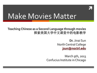 
Make Movies Matter
Teaching Chinese as a Second Language through movies
                  探索美国大学中文课堂中的电影教学

                                         Dr. Jinai Sun
                                 North Central College
                                    jsun@noctrl.edu

                                       March 9th, 2013
                         Confucius Institute in Chicago
 