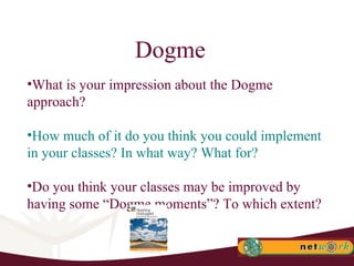 Dogme What is your impression about the Dogme approach? How much of it do you think you could implement in your classes? In what way? What for? Do you think your classes may be improved by having some “Dogme moments”? To which extent? 