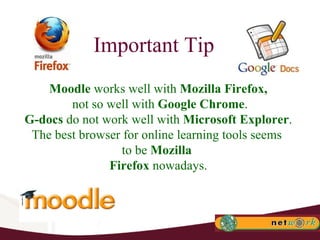 Important Tip Moodle  works well with  Mozilla Firefox, not so well with  Google Chrome . G-docs  do not work well with  Microsoft Explorer . The best browser for online learning tools seems  to be  Mozilla  Firefox  nowadays. 