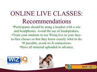 ONLINE LIVE CLASSES: Recommendations Participants should be using a headset with a mic and headphones. Avoid the use of loudspeakers. Train your students to use Wiziq live in your face-to-face classes so that they know exactly what to do. If possible, avoid wi-fi connections. Have all material uploaded in advance. 