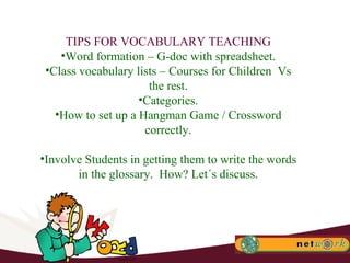 TIPS FOR VOCABULARY TEACHING Word formation – G-doc with spreadsheet. Class vocabulary lists – Courses for Children  Vs the rest. Categories. How to set up a Hangman Game / Crossword correctly. Involve Students in getting them to write the words in the glossary.  How? Let´s discuss. 