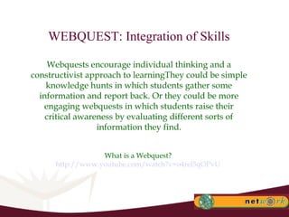 WEBQUEST: Integration of Skills Webquests encourage individual thinking and a constructivist approach to learningThey could be simple knowledge hunts in which students gather some information and report back. Or they could be more engaging webquests in which students raise their critical awareness by evaluating different sorts of information they find. What is a Webquest?  http://www.youtube.com/watch?v=o4rel5qOPvU   
