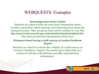 WEBQUESTS: Examples Knowledge hunt about London Students are asked to find out some basic information about London: population, ethnic makeup, and interesting facts about the transport system. They are given some useful websites to visit, like  http://www.londoncouncils.gov.uk/londonfacts/keyfacts/default.htm . They then present this information to their class. Webquest about having a sixth runway at London Heathrow Airport Students are asked to evaluate the viability of a sixth runway at London's Heathrow Airport. The teacher gives them links to a variety of websites with different, possibly contradictory, information.  