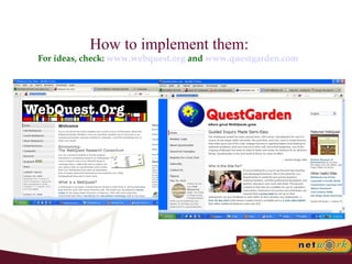 How to implement them: For ideas, check:  www.webquest.org  and  www.questgarden.com   