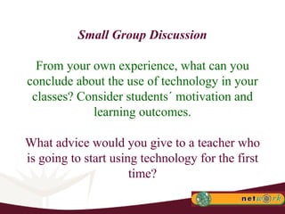 Small Group Discussion From your own experience, what can you conclude about the use of technology in your classes? Consider students´ motivation and learning outcomes. What advice would you give to a teacher who is going to start using technology for the first time? 