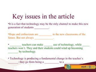 Key issues in the article It is a fact that technology may be the only channel to make this new generation of students __________. Hope and enthusiasm are _________ in the new classrooms of the future. But not always _____________.  ________ teachers can make ______ use of technology, while _____ teachers won´t. They and their students could wind up becoming _______ by technology.  Technology is producing a fundamental change in the teacher´s _______: they go from being a __________ to a ____________. 