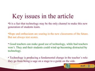 Key issues in the article It is a fact that technology may be the only channel to make this new generation of students learn. Hope and enthusiasm are soaring in the new classrooms of the future. But not always test scores.  Good teachers can make good use of technology, while bad teachers won´t. They and their students could wind up becoming distracted by technology.  Technology is producing a fundamental change in the teacher´s role: they go from being a sage on a stage to a guide on the side. 