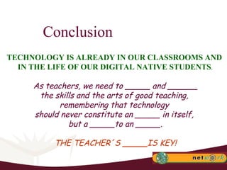 Conclusion TECHNOLOGY IS ALREADY IN OUR CLASSROOMS AND  IN THE LIFE OF OUR DIGITAL NATIVE STUDENTS . As teachers, we need to _____ and ______ the skills and the arts of good teaching,  remembering that technology  should never constitute an _____ in itself,  but a _____to an _____. THE TEACHER´S _____IS KEY! 