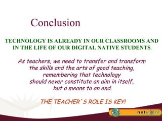 Conclusion TECHNOLOGY IS ALREADY IN OUR CLASSROOMS AND  IN THE LIFE OF OUR DIGITAL NATIVE STUDENTS . As teachers, we need to transfer and transform  the skills and the arts of good teaching,  remembering that technology  should never constitute an aim in itself,  but a means to an end. THE TEACHER´S ROLE IS KEY! 
