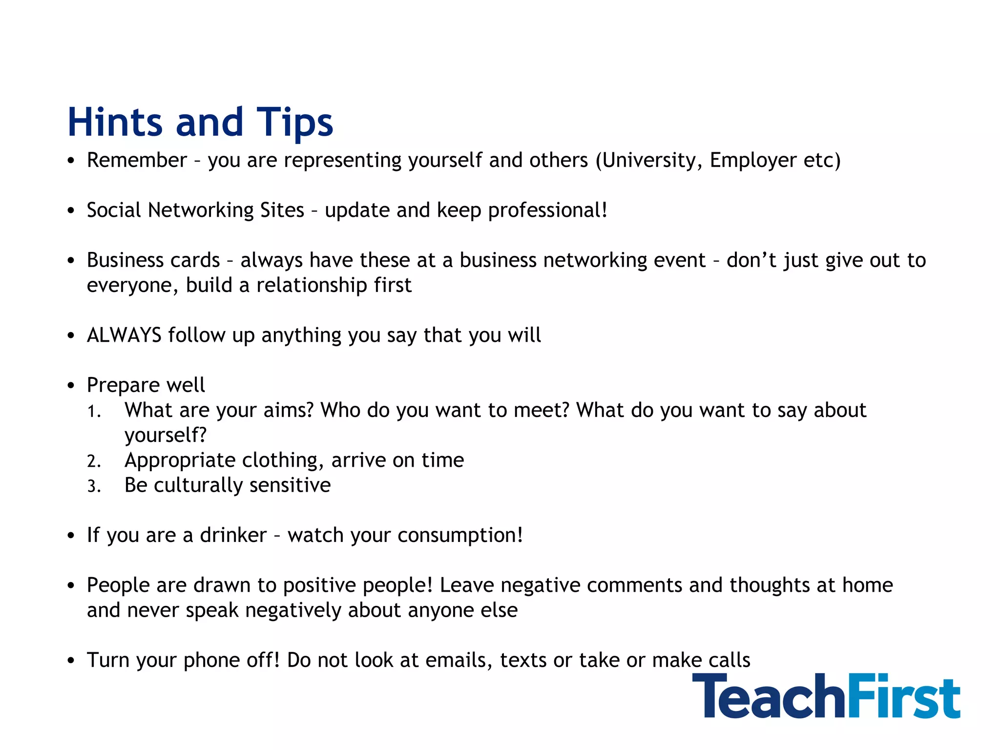 Hints and Tips Remember – you are representing yourself and others (University, Employer etc) Social Networking Sites – update and keep professional! Business cards – always have these at a business networking event – don’t just give out to everyone, build a relationship first ALWAYS follow up anything you say that you will  Prepare well What are your aims? Who do you want to meet? What do you want to say about yourself?  Appropriate clothing, arrive on time Be culturally sensitive If you are a drinker – watch your consumption! People are drawn to positive people! Leave negative comments and thoughts at home and never speak negatively about anyone else Turn your phone off! Do not look at emails, texts or take or make calls 