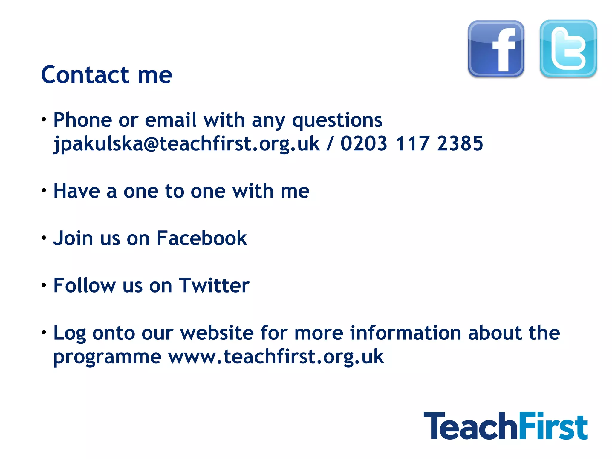 Contact me Phone or email with any questions jpakulska@teachfirst.org.uk / 0203 117 2385 Have a one to one with me Join us on Facebook Follow us on Twitter Log onto our website for more information about the programme www.teachfirst.org.uk 