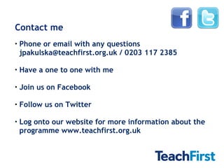Contact me Phone or email with any questions jpakulska@teachfirst.org.uk / 0203 117 2385 Have a one to one with me Join us on Facebook Follow us on Twitter Log onto our website for more information about the programme www.teachfirst.org.uk 