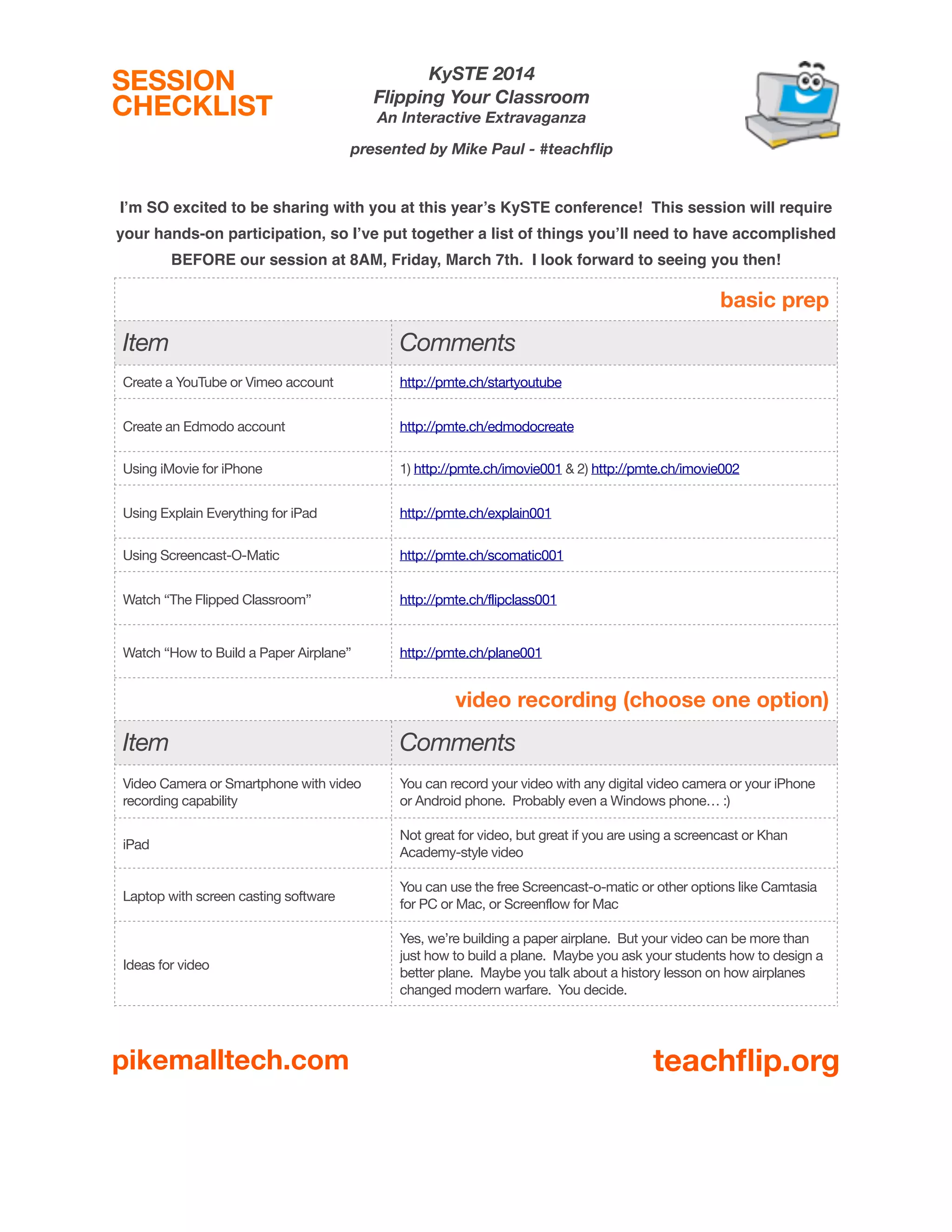 KySTE 2014
Flipping Your Classroom

SESSION
CHECKLIST

An Interactive Extravaganza
presented by Mike Paul - #teachﬂip

I’m SO excited to be sharing with you at this year’s KySTE conference! This session will require
your hands-on participation, so I’ve put together a list of things you’ll need to have accomplished
BEFORE our session at 8AM, Friday, March 7th. I look forward to seeing you then!

basic prep

Item

Comments

Create a YouTube or Vimeo account

http://pmte.ch/startyoutube

Create an Edmodo account

http://pmte.ch/edmodocreate

Using iMovie for iPhone

1) http://pmte.ch/imovie001 & 2) http://pmte.ch/imovie002

Using Explain Everything for iPad

http://pmte.ch/explain001

Using Screencast-O-Matic

http://pmte.ch/scomatic001

Watch “The Flipped Classroom”

http://pmte.ch/flipclass001

Watch “How to Build a Paper Airplane”

http://pmte.ch/plane001

video recording (choose one option)

Item

Comments

Video Camera or Smartphone with video
recording capability

You can record your video with any digital video camera or your iPhone
or Android phone. Probably even a Windows phone… :)

iPad

Not great for video, but great if you are using a screencast or Khan
Academy-style video

Laptop with screen casting software

You can use the free Screencast-o-matic or other options like Camtasia
for PC or Mac, or Screenflow for Mac

Ideas for video

Yes, we’re building a paper airplane. But your video can be more than
just how to build a plane. Maybe you ask your students how to design a
better plane. Maybe you talk about a history lesson on how airplanes
changed modern warfare. You decide.

pikemalltech.com

teachﬂip.org

 