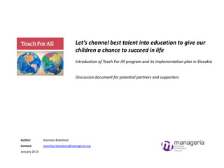 Let’s channel best talent into education to give our
children a chance to succeed in life
Introduction of Teach For All program and its implementation plan in Slovakia

Discussion document for potential partners and supporters

Author:

Stanislav Boledovič

Contact:

stanislav.boledovic@manageria.org

January 2013

 