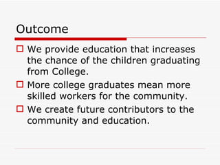 Outcome We provide education that increases the chance of the children graduating from College. More college graduates mean more skilled workers for the community. We create future contributors to the community and education. 