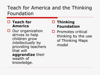 Teach for America and the Thinking Foundation Teach for America Our organization strives to help children  grow intellectually  by providing teachers that will  aggrandize  their wealth of knowledge. Thinking Foundation Promotes critical thinking by the use of Thinking Maps model 