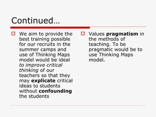 Continued … We aim to provide the best training possible for our recruits in the summer camps and use of Thinking Maps model would be ideal  to improve critical thinking  of our teachers so that they may  explicate  critical ideas to students without  confounding  the students Values  pragmatism  in the methods of teaching. To be pragmatic would be to use Thinking Maps model. 