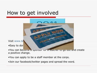 How to get involved Visit  www.teachforamerica.org Easy to donate to our cause using our website. You can become a sponsor for a teacher to go out and create a positive change. You can apply to be a staff member at the corps. Join our facebook/twitter pages and spread the word. 
