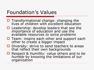 Foundation’s Values Transformational change: changing the lives of children with excellent education Leadership: develop leaders that see the importance of education and use the available resources  to solve problems Team: inspire each other and support each other to create a bigger impact Diversity: strive to send teachers to areas that reflect their own backgrounds Respect & Humility: value others and  to be humble  by knowing the limitations of our organization 