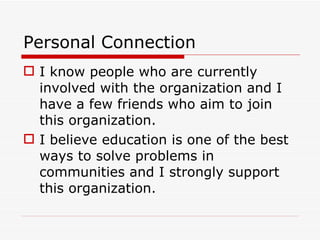 Personal Connection I know people who are currently involved with the organization and I have a few friends who aim to join this organization. I believe education is one of the best ways to solve problems in communities and I strongly support this organization. 