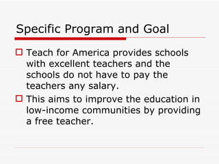 Specific Program and Goal Teach for America provides schools with excellent teachers and the schools do not have to pay the teachers any salary. This aims to improve the education in low-income communities by providing a free teacher. 
